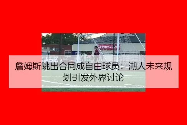詹姆斯跳出合同成自由球员：湖人未来规划引发外界讨论